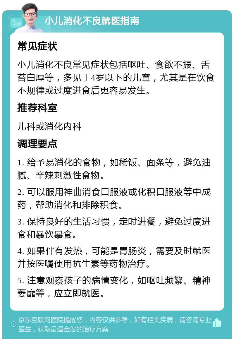 小儿消化不良就医指南 常见症状 小儿消化不良常见症状包括呕吐、食欲不振、舌苔白厚等，多见于4岁以下的儿童，尤其是在饮食不规律或过度进食后更容易发生。 推荐科室 儿科或消化内科 调理要点 1. 给予易消化的食物，如稀饭、面条等，避免油腻、辛辣刺激性食物。 2. 可以服用神曲消食口服液或化积口服液等中成药，帮助消化和排除积食。 3. 保持良好的生活习惯，定时进餐，避免过度进食和暴饮暴食。 4. 如果伴有发热，可能是胃肠炎，需要及时就医并按医嘱使用抗生素等药物治疗。 5. 注意观察孩子的病情变化，如呕吐频繁、精神萎靡等，应立即就医。