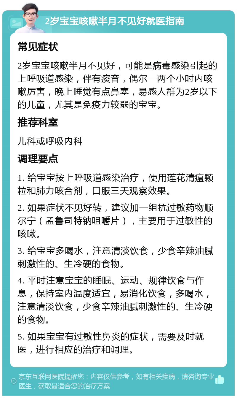 2岁宝宝咳嗽半月不见好就医指南 常见症状 2岁宝宝咳嗽半月不见好，可能是病毒感染引起的上呼吸道感染，伴有痰音，偶尔一两个小时内咳嗽厉害，晚上睡觉有点鼻塞，易感人群为2岁以下的儿童，尤其是免疫力较弱的宝宝。 推荐科室 儿科或呼吸内科 调理要点 1. 给宝宝按上呼吸道感染治疗，使用莲花清瘟颗粒和肺力咳合剂，口服三天观察效果。 2. 如果症状不见好转，建议加一组抗过敏药物顺尔宁（孟鲁司特钠咀嚼片），主要用于过敏性的咳嗽。 3. 给宝宝多喝水，注意清淡饮食，少食辛辣油腻刺激性的、生冷硬的食物。 4. 平时注意宝宝的睡眠、运动、规律饮食与作息，保持室内温度适宜，易消化饮食，多喝水，注意清淡饮食，少食辛辣油腻刺激性的、生冷硬的食物。 5. 如果宝宝有过敏性鼻炎的症状，需要及时就医，进行相应的治疗和调理。