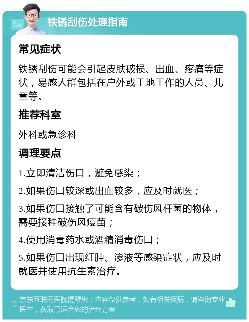 铁锈刮伤处理指南 常见症状 铁锈刮伤可能会引起皮肤破损、出血、疼痛等症状，易感人群包括在户外或工地工作的人员、儿童等。 推荐科室 外科或急诊科 调理要点 1.立即清洁伤口，避免感染； 2.如果伤口较深或出血较多，应及时就医； 3.如果伤口接触了可能含有破伤风杆菌的物体，需要接种破伤风疫苗； 4.使用消毒药水或酒精消毒伤口； 5.如果伤口出现红肿、渗液等感染症状，应及时就医并使用抗生素治疗。