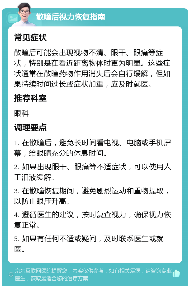 散瞳后视力恢复指南 常见症状 散瞳后可能会出现视物不清、眼干、眼痛等症状，特别是在看近距离物体时更为明显。这些症状通常在散瞳药物作用消失后会自行缓解，但如果持续时间过长或症状加重，应及时就医。 推荐科室 眼科 调理要点 1. 在散瞳后，避免长时间看电视、电脑或手机屏幕，给眼睛充分的休息时间。 2. 如果出现眼干、眼痛等不适症状，可以使用人工泪液缓解。 3. 在散瞳恢复期间，避免剧烈运动和重物提取，以防止眼压升高。 4. 遵循医生的建议，按时复查视力，确保视力恢复正常。 5. 如果有任何不适或疑问，及时联系医生或就医。