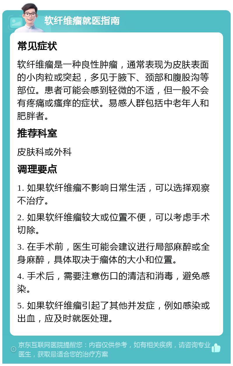 软纤维瘤就医指南 常见症状 软纤维瘤是一种良性肿瘤，通常表现为皮肤表面的小肉粒或突起，多见于腋下、颈部和腹股沟等部位。患者可能会感到轻微的不适，但一般不会有疼痛或瘙痒的症状。易感人群包括中老年人和肥胖者。 推荐科室 皮肤科或外科 调理要点 1. 如果软纤维瘤不影响日常生活，可以选择观察不治疗。 2. 如果软纤维瘤较大或位置不便，可以考虑手术切除。 3. 在手术前，医生可能会建议进行局部麻醉或全身麻醉，具体取决于瘤体的大小和位置。 4. 手术后，需要注意伤口的清洁和消毒，避免感染。 5. 如果软纤维瘤引起了其他并发症，例如感染或出血，应及时就医处理。