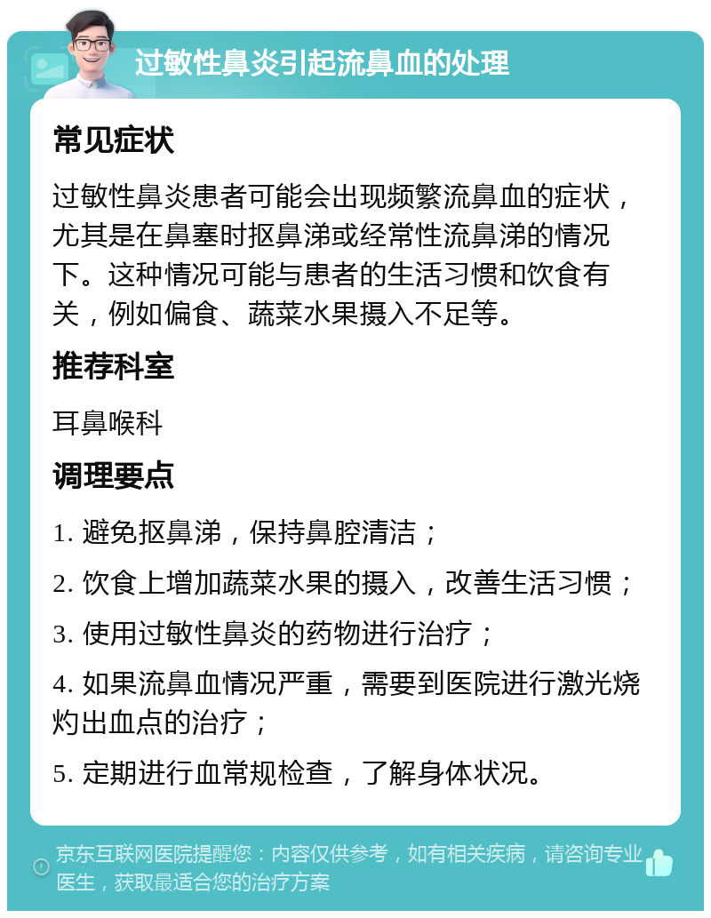 过敏性鼻炎引起流鼻血的处理 常见症状 过敏性鼻炎患者可能会出现频繁流鼻血的症状，尤其是在鼻塞时抠鼻涕或经常性流鼻涕的情况下。这种情况可能与患者的生活习惯和饮食有关，例如偏食、蔬菜水果摄入不足等。 推荐科室 耳鼻喉科 调理要点 1. 避免抠鼻涕，保持鼻腔清洁； 2. 饮食上增加蔬菜水果的摄入，改善生活习惯； 3. 使用过敏性鼻炎的药物进行治疗； 4. 如果流鼻血情况严重，需要到医院进行激光烧灼出血点的治疗； 5. 定期进行血常规检查，了解身体状况。