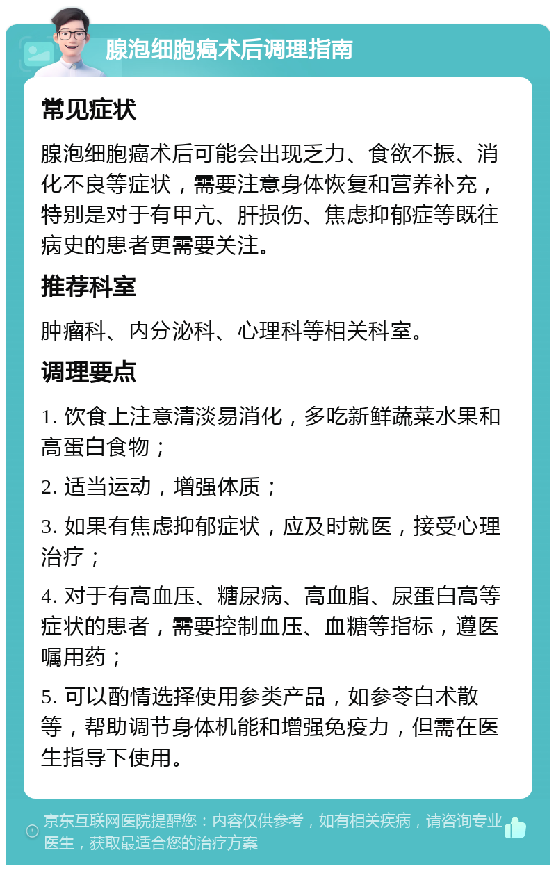 腺泡细胞癌术后调理指南 常见症状 腺泡细胞癌术后可能会出现乏力、食欲不振、消化不良等症状，需要注意身体恢复和营养补充，特别是对于有甲亢、肝损伤、焦虑抑郁症等既往病史的患者更需要关注。 推荐科室 肿瘤科、内分泌科、心理科等相关科室。 调理要点 1. 饮食上注意清淡易消化，多吃新鲜蔬菜水果和高蛋白食物； 2. 适当运动，增强体质； 3. 如果有焦虑抑郁症状，应及时就医，接受心理治疗； 4. 对于有高血压、糖尿病、高血脂、尿蛋白高等症状的患者，需要控制血压、血糖等指标，遵医嘱用药； 5. 可以酌情选择使用参类产品，如参苓白术散等，帮助调节身体机能和增强免疫力，但需在医生指导下使用。