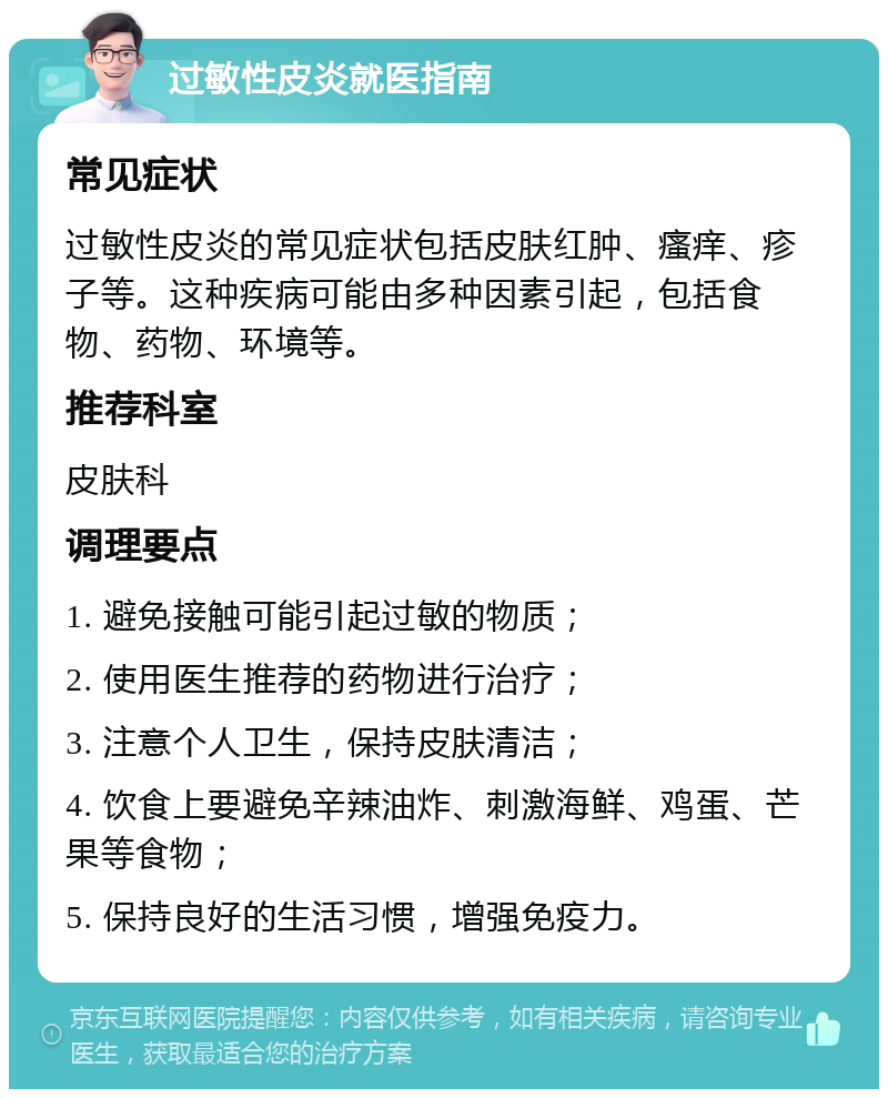 过敏性皮炎就医指南 常见症状 过敏性皮炎的常见症状包括皮肤红肿、瘙痒、疹子等。这种疾病可能由多种因素引起，包括食物、药物、环境等。 推荐科室 皮肤科 调理要点 1. 避免接触可能引起过敏的物质； 2. 使用医生推荐的药物进行治疗； 3. 注意个人卫生，保持皮肤清洁； 4. 饮食上要避免辛辣油炸、刺激海鲜、鸡蛋、芒果等食物； 5. 保持良好的生活习惯，增强免疫力。