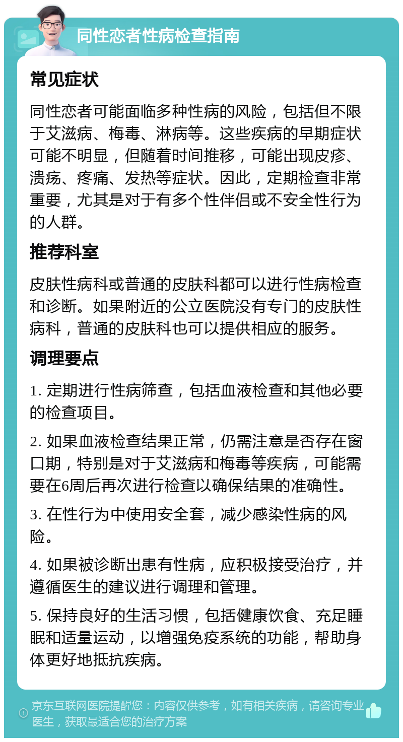 同性恋者性病检查指南 常见症状 同性恋者可能面临多种性病的风险，包括但不限于艾滋病、梅毒、淋病等。这些疾病的早期症状可能不明显，但随着时间推移，可能出现皮疹、溃疡、疼痛、发热等症状。因此，定期检查非常重要，尤其是对于有多个性伴侣或不安全性行为的人群。 推荐科室 皮肤性病科或普通的皮肤科都可以进行性病检查和诊断。如果附近的公立医院没有专门的皮肤性病科，普通的皮肤科也可以提供相应的服务。 调理要点 1. 定期进行性病筛查，包括血液检查和其他必要的检查项目。 2. 如果血液检查结果正常，仍需注意是否存在窗口期，特别是对于艾滋病和梅毒等疾病，可能需要在6周后再次进行检查以确保结果的准确性。 3. 在性行为中使用安全套，减少感染性病的风险。 4. 如果被诊断出患有性病，应积极接受治疗，并遵循医生的建议进行调理和管理。 5. 保持良好的生活习惯，包括健康饮食、充足睡眠和适量运动，以增强免疫系统的功能，帮助身体更好地抵抗疾病。