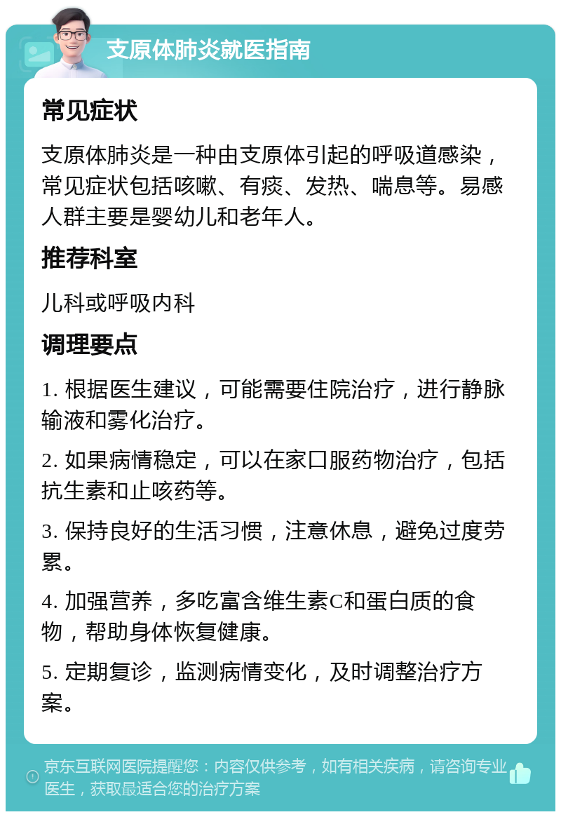 支原体肺炎就医指南 常见症状 支原体肺炎是一种由支原体引起的呼吸道感染，常见症状包括咳嗽、有痰、发热、喘息等。易感人群主要是婴幼儿和老年人。 推荐科室 儿科或呼吸内科 调理要点 1. 根据医生建议，可能需要住院治疗，进行静脉输液和雾化治疗。 2. 如果病情稳定，可以在家口服药物治疗，包括抗生素和止咳药等。 3. 保持良好的生活习惯，注意休息，避免过度劳累。 4. 加强营养，多吃富含维生素C和蛋白质的食物，帮助身体恢复健康。 5. 定期复诊，监测病情变化，及时调整治疗方案。