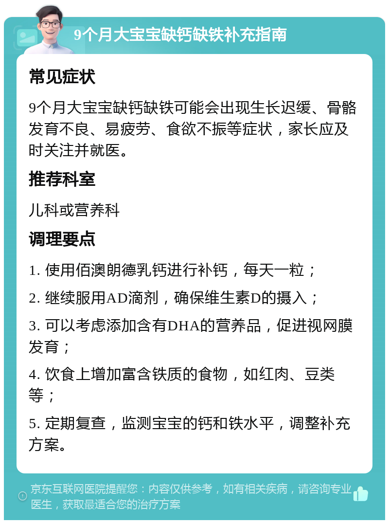 9个月大宝宝缺钙缺铁补充指南 常见症状 9个月大宝宝缺钙缺铁可能会出现生长迟缓、骨骼发育不良、易疲劳、食欲不振等症状，家长应及时关注并就医。 推荐科室 儿科或营养科 调理要点 1. 使用佰澳朗德乳钙进行补钙，每天一粒； 2. 继续服用AD滴剂，确保维生素D的摄入； 3. 可以考虑添加含有DHA的营养品，促进视网膜发育； 4. 饮食上增加富含铁质的食物，如红肉、豆类等； 5. 定期复查，监测宝宝的钙和铁水平，调整补充方案。