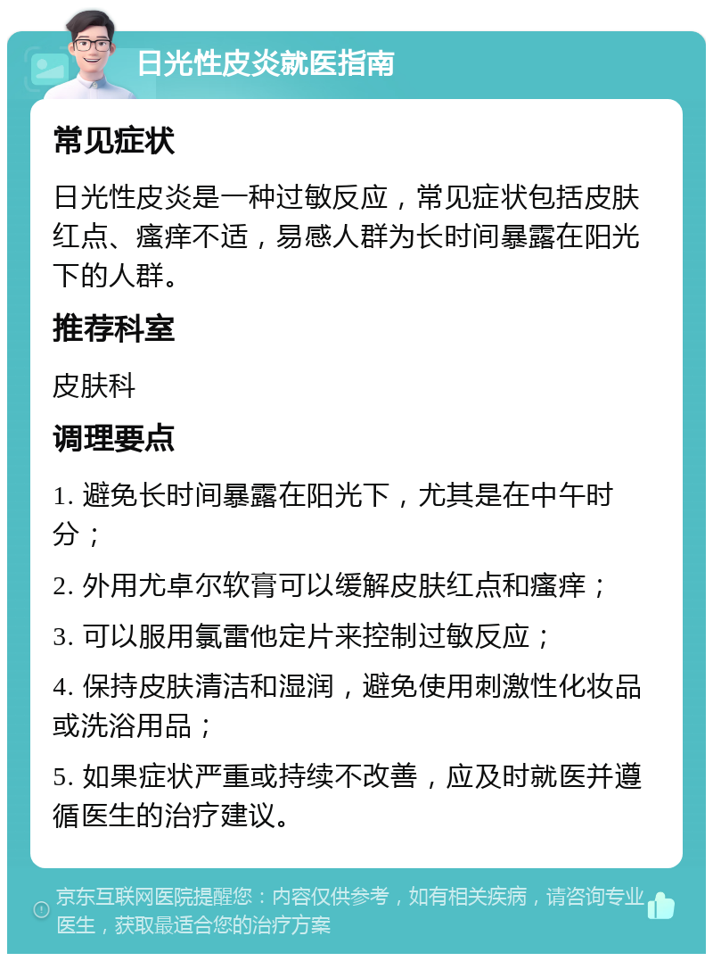 日光性皮炎就医指南 常见症状 日光性皮炎是一种过敏反应，常见症状包括皮肤红点、瘙痒不适，易感人群为长时间暴露在阳光下的人群。 推荐科室 皮肤科 调理要点 1. 避免长时间暴露在阳光下，尤其是在中午时分； 2. 外用尤卓尔软膏可以缓解皮肤红点和瘙痒； 3. 可以服用氯雷他定片来控制过敏反应； 4. 保持皮肤清洁和湿润，避免使用刺激性化妆品或洗浴用品； 5. 如果症状严重或持续不改善，应及时就医并遵循医生的治疗建议。