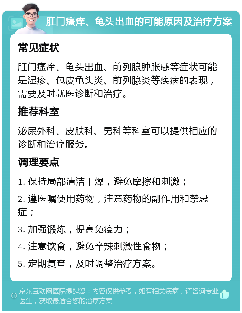 肛门瘙痒、龟头出血的可能原因及治疗方案 常见症状 肛门瘙痒、龟头出血、前列腺肿胀感等症状可能是湿疹、包皮龟头炎、前列腺炎等疾病的表现，需要及时就医诊断和治疗。 推荐科室 泌尿外科、皮肤科、男科等科室可以提供相应的诊断和治疗服务。 调理要点 1. 保持局部清洁干燥，避免摩擦和刺激； 2. 遵医嘱使用药物，注意药物的副作用和禁忌症； 3. 加强锻炼，提高免疫力； 4. 注意饮食，避免辛辣刺激性食物； 5. 定期复查，及时调整治疗方案。