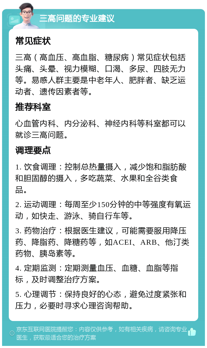 三高问题的专业建议 常见症状 三高（高血压、高血脂、糖尿病）常见症状包括头痛、头晕、视力模糊、口渴、多尿、四肢无力等。易感人群主要是中老年人、肥胖者、缺乏运动者、遗传因素者等。 推荐科室 心血管内科、内分泌科、神经内科等科室都可以就诊三高问题。 调理要点 1. 饮食调理：控制总热量摄入，减少饱和脂肪酸和胆固醇的摄入，多吃蔬菜、水果和全谷类食品。 2. 运动调理：每周至少150分钟的中等强度有氧运动，如快走、游泳、骑自行车等。 3. 药物治疗：根据医生建议，可能需要服用降压药、降脂药、降糖药等，如ACEI、ARB、他汀类药物、胰岛素等。 4. 定期监测：定期测量血压、血糖、血脂等指标，及时调整治疗方案。 5. 心理调节：保持良好的心态，避免过度紧张和压力，必要时寻求心理咨询帮助。