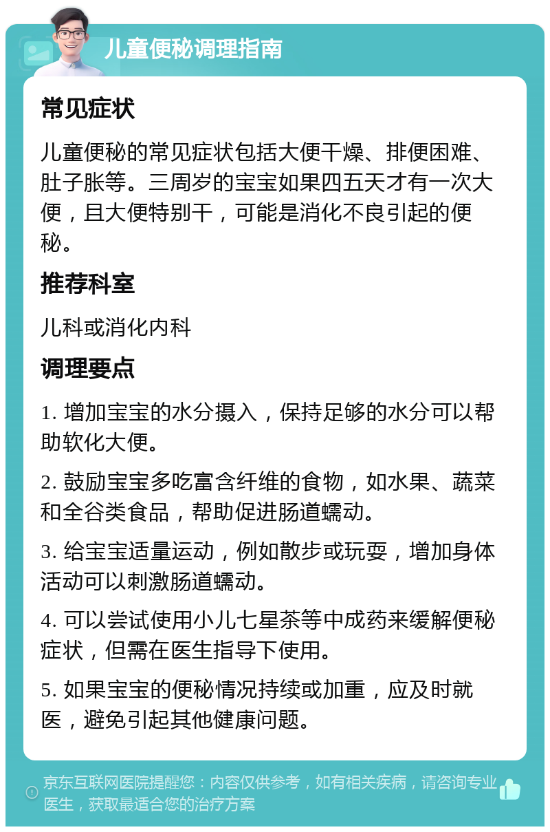 儿童便秘调理指南 常见症状 儿童便秘的常见症状包括大便干燥、排便困难、肚子胀等。三周岁的宝宝如果四五天才有一次大便，且大便特别干，可能是消化不良引起的便秘。 推荐科室 儿科或消化内科 调理要点 1. 增加宝宝的水分摄入，保持足够的水分可以帮助软化大便。 2. 鼓励宝宝多吃富含纤维的食物，如水果、蔬菜和全谷类食品，帮助促进肠道蠕动。 3. 给宝宝适量运动，例如散步或玩耍，增加身体活动可以刺激肠道蠕动。 4. 可以尝试使用小儿七星茶等中成药来缓解便秘症状，但需在医生指导下使用。 5. 如果宝宝的便秘情况持续或加重，应及时就医，避免引起其他健康问题。