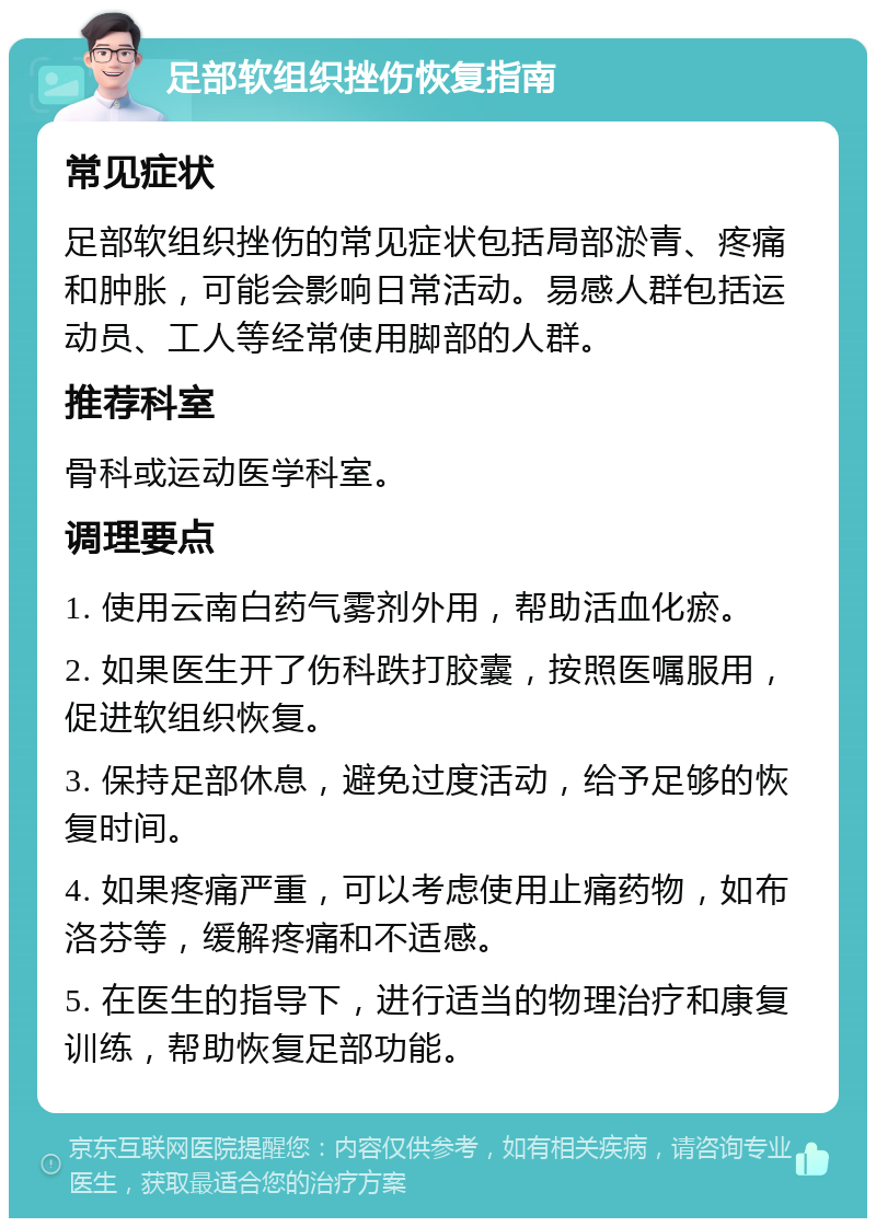 足部软组织挫伤恢复指南 常见症状 足部软组织挫伤的常见症状包括局部淤青、疼痛和肿胀，可能会影响日常活动。易感人群包括运动员、工人等经常使用脚部的人群。 推荐科室 骨科或运动医学科室。 调理要点 1. 使用云南白药气雾剂外用，帮助活血化瘀。 2. 如果医生开了伤科跌打胶囊，按照医嘱服用，促进软组织恢复。 3. 保持足部休息，避免过度活动，给予足够的恢复时间。 4. 如果疼痛严重，可以考虑使用止痛药物，如布洛芬等，缓解疼痛和不适感。 5. 在医生的指导下，进行适当的物理治疗和康复训练，帮助恢复足部功能。