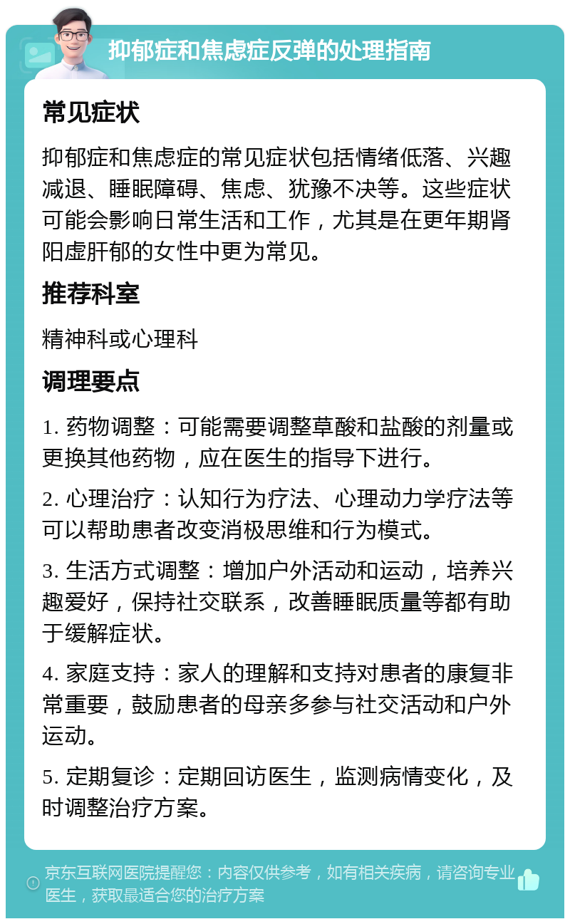 抑郁症和焦虑症反弹的处理指南 常见症状 抑郁症和焦虑症的常见症状包括情绪低落、兴趣减退、睡眠障碍、焦虑、犹豫不决等。这些症状可能会影响日常生活和工作，尤其是在更年期肾阳虚肝郁的女性中更为常见。 推荐科室 精神科或心理科 调理要点 1. 药物调整：可能需要调整草酸和盐酸的剂量或更换其他药物，应在医生的指导下进行。 2. 心理治疗：认知行为疗法、心理动力学疗法等可以帮助患者改变消极思维和行为模式。 3. 生活方式调整：增加户外活动和运动，培养兴趣爱好，保持社交联系，改善睡眠质量等都有助于缓解症状。 4. 家庭支持：家人的理解和支持对患者的康复非常重要，鼓励患者的母亲多参与社交活动和户外运动。 5. 定期复诊：定期回访医生，监测病情变化，及时调整治疗方案。