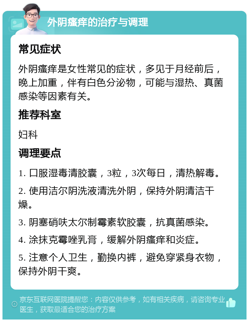 外阴瘙痒的治疗与调理 常见症状 外阴瘙痒是女性常见的症状，多见于月经前后，晚上加重，伴有白色分泌物，可能与湿热、真菌感染等因素有关。 推荐科室 妇科 调理要点 1. 口服湿毒清胶囊，3粒，3次每日，清热解毒。 2. 使用洁尔阴洗液清洗外阴，保持外阴清洁干燥。 3. 阴塞硝呋太尔制霉素软胶囊，抗真菌感染。 4. 涂抹克霉唑乳膏，缓解外阴瘙痒和炎症。 5. 注意个人卫生，勤换内裤，避免穿紧身衣物，保持外阴干爽。