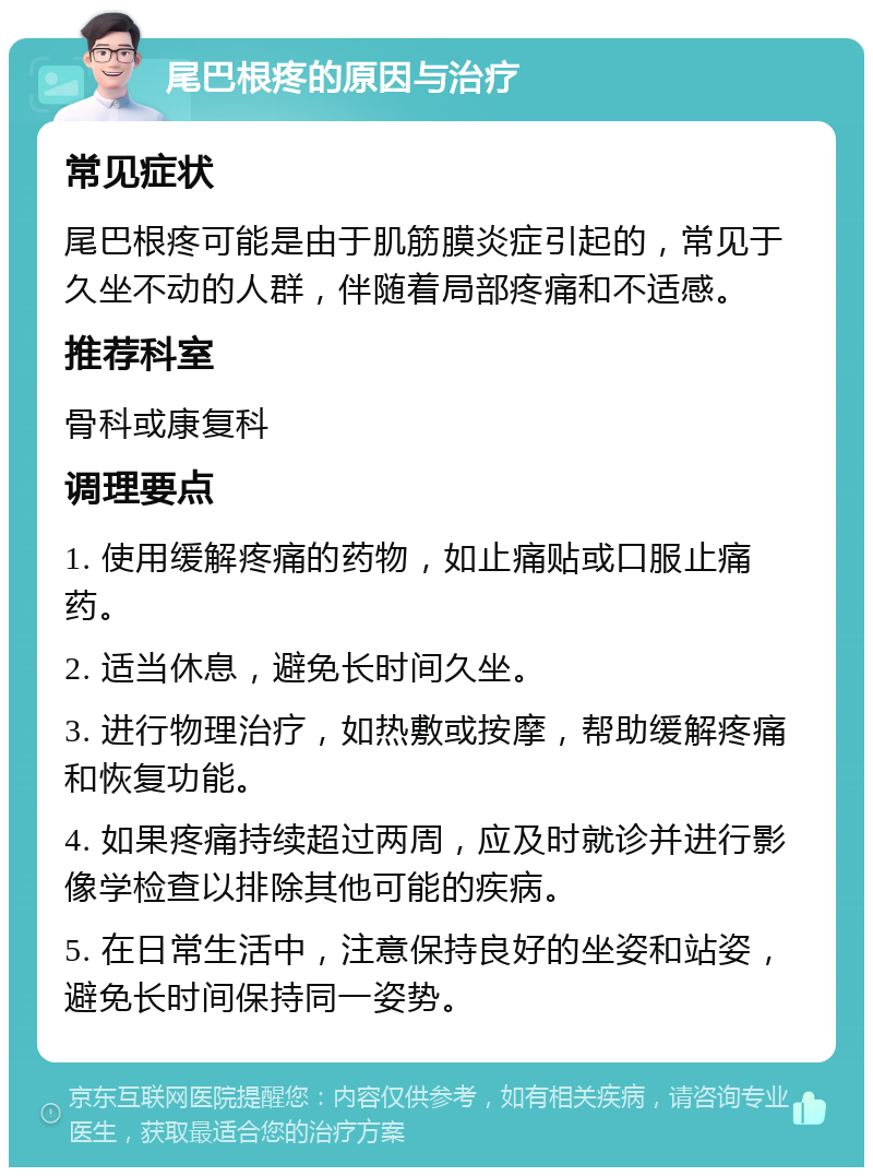 尾巴根疼的原因与治疗 常见症状 尾巴根疼可能是由于肌筋膜炎症引起的，常见于久坐不动的人群，伴随着局部疼痛和不适感。 推荐科室 骨科或康复科 调理要点 1. 使用缓解疼痛的药物，如止痛贴或口服止痛药。 2. 适当休息，避免长时间久坐。 3. 进行物理治疗，如热敷或按摩，帮助缓解疼痛和恢复功能。 4. 如果疼痛持续超过两周，应及时就诊并进行影像学检查以排除其他可能的疾病。 5. 在日常生活中，注意保持良好的坐姿和站姿，避免长时间保持同一姿势。