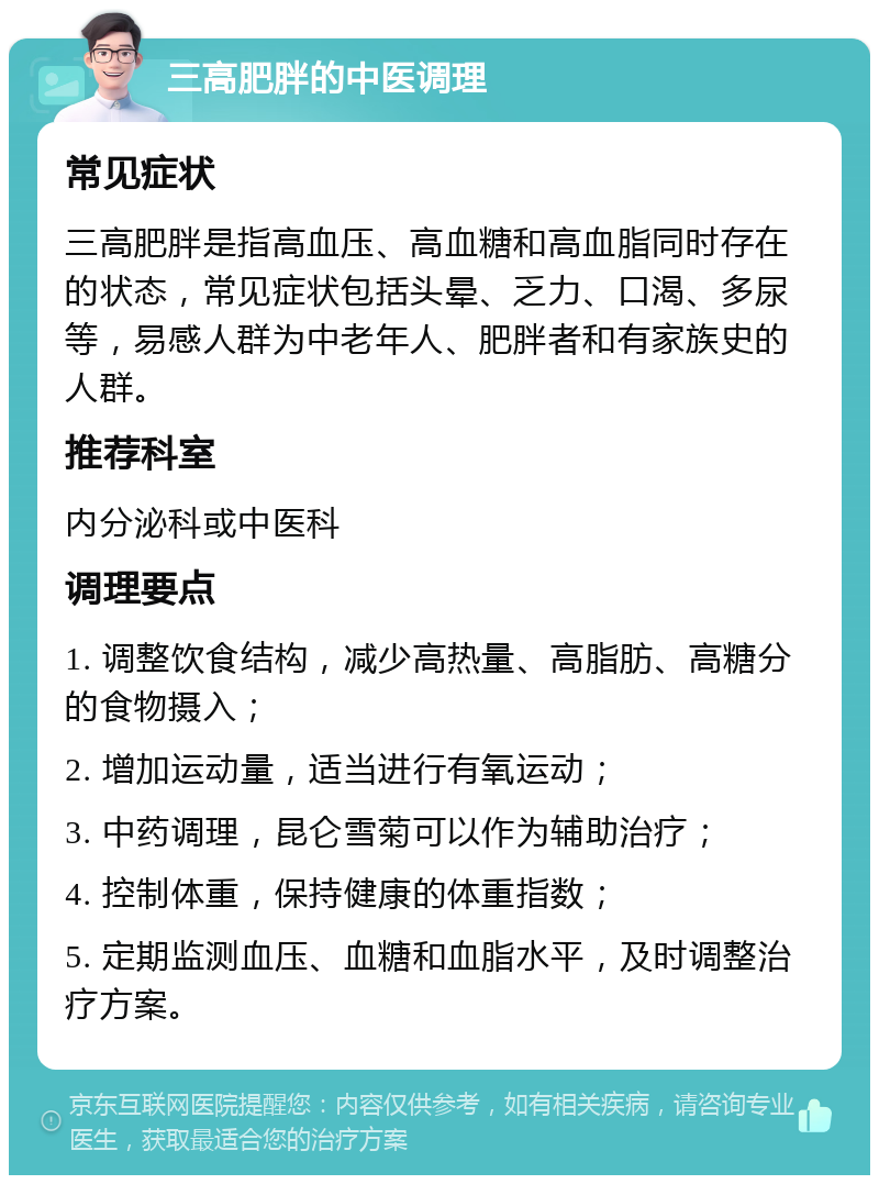 三高肥胖的中医调理 常见症状 三高肥胖是指高血压、高血糖和高血脂同时存在的状态，常见症状包括头晕、乏力、口渴、多尿等，易感人群为中老年人、肥胖者和有家族史的人群。 推荐科室 内分泌科或中医科 调理要点 1. 调整饮食结构，减少高热量、高脂肪、高糖分的食物摄入； 2. 增加运动量，适当进行有氧运动； 3. 中药调理，昆仑雪菊可以作为辅助治疗； 4. 控制体重，保持健康的体重指数； 5. 定期监测血压、血糖和血脂水平，及时调整治疗方案。