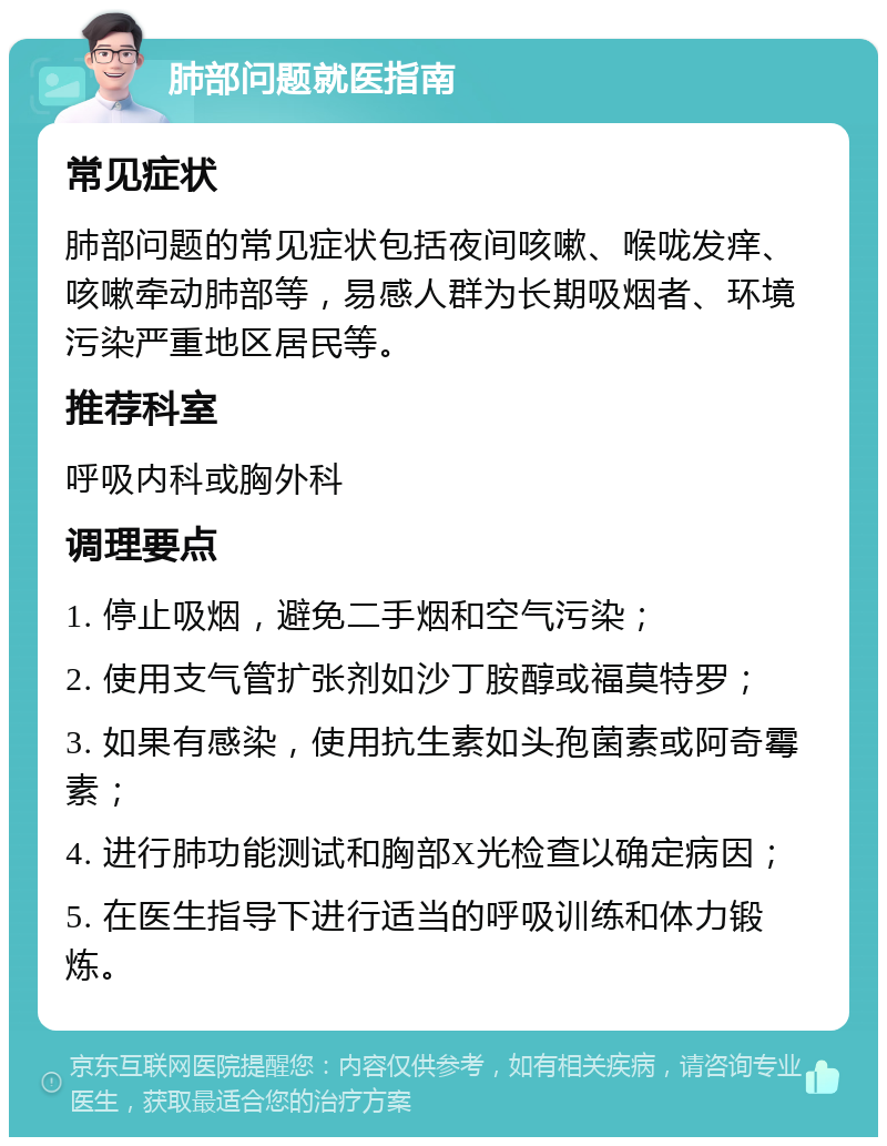 肺部问题就医指南 常见症状 肺部问题的常见症状包括夜间咳嗽、喉咙发痒、咳嗽牵动肺部等，易感人群为长期吸烟者、环境污染严重地区居民等。 推荐科室 呼吸内科或胸外科 调理要点 1. 停止吸烟，避免二手烟和空气污染； 2. 使用支气管扩张剂如沙丁胺醇或福莫特罗； 3. 如果有感染，使用抗生素如头孢菌素或阿奇霉素； 4. 进行肺功能测试和胸部X光检查以确定病因； 5. 在医生指导下进行适当的呼吸训练和体力锻炼。