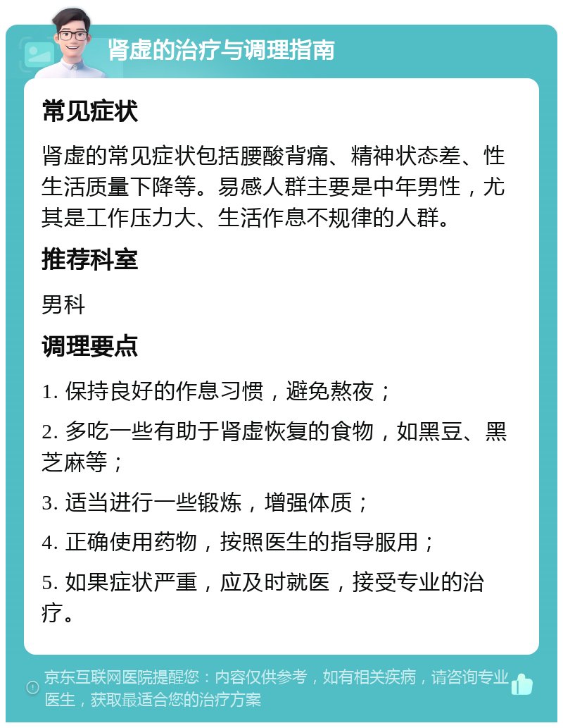 肾虚的治疗与调理指南 常见症状 肾虚的常见症状包括腰酸背痛、精神状态差、性生活质量下降等。易感人群主要是中年男性，尤其是工作压力大、生活作息不规律的人群。 推荐科室 男科 调理要点 1. 保持良好的作息习惯，避免熬夜； 2. 多吃一些有助于肾虚恢复的食物，如黑豆、黑芝麻等； 3. 适当进行一些锻炼，增强体质； 4. 正确使用药物，按照医生的指导服用； 5. 如果症状严重，应及时就医，接受专业的治疗。