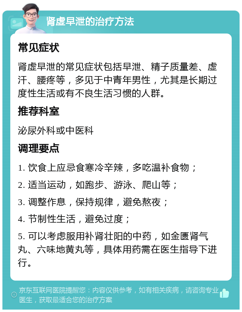 肾虚早泄的治疗方法 常见症状 肾虚早泄的常见症状包括早泄、精子质量差、虚汗、腰疼等，多见于中青年男性，尤其是长期过度性生活或有不良生活习惯的人群。 推荐科室 泌尿外科或中医科 调理要点 1. 饮食上应忌食寒冷辛辣，多吃温补食物； 2. 适当运动，如跑步、游泳、爬山等； 3. 调整作息，保持规律，避免熬夜； 4. 节制性生活，避免过度； 5. 可以考虑服用补肾壮阳的中药，如金匮肾气丸、六味地黄丸等，具体用药需在医生指导下进行。