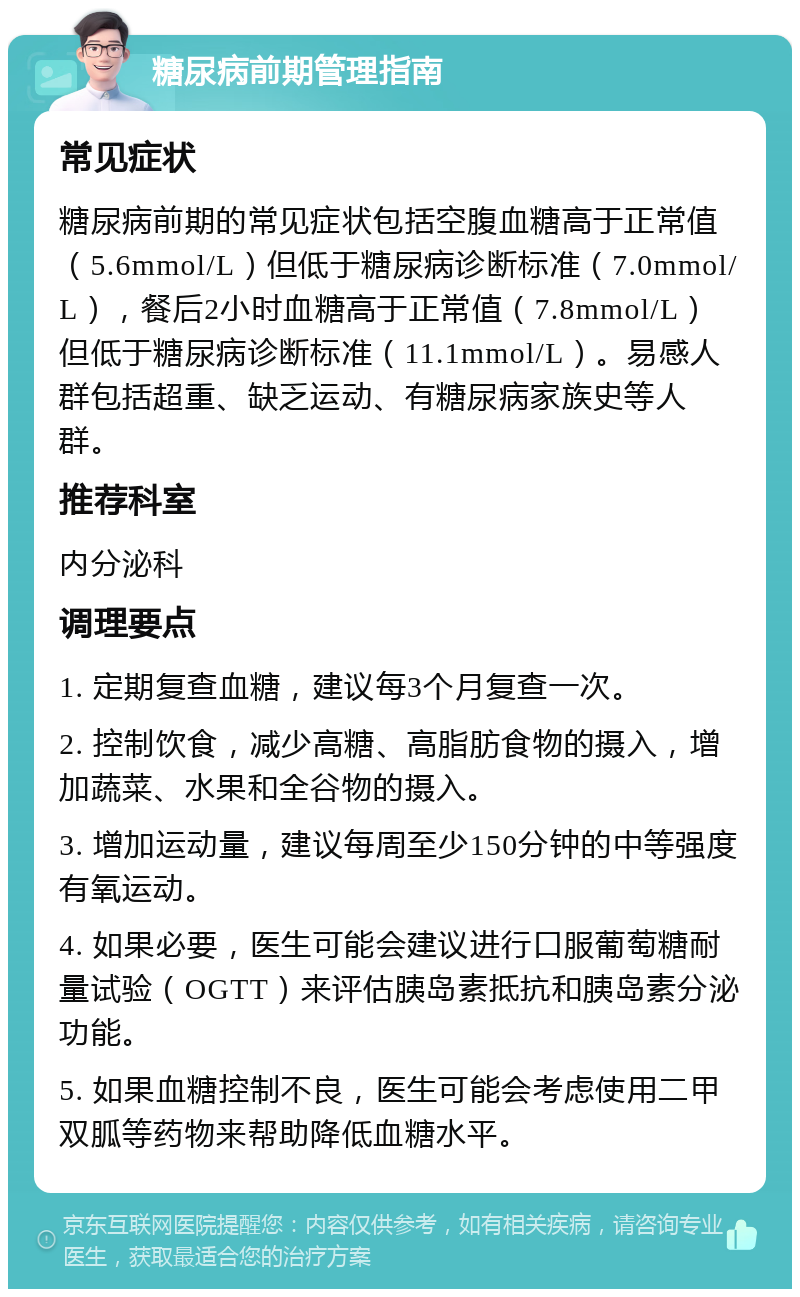 糖尿病前期管理指南 常见症状 糖尿病前期的常见症状包括空腹血糖高于正常值（5.6mmol/L）但低于糖尿病诊断标准（7.0mmol/L），餐后2小时血糖高于正常值（7.8mmol/L）但低于糖尿病诊断标准（11.1mmol/L）。易感人群包括超重、缺乏运动、有糖尿病家族史等人群。 推荐科室 内分泌科 调理要点 1. 定期复查血糖，建议每3个月复查一次。 2. 控制饮食，减少高糖、高脂肪食物的摄入，增加蔬菜、水果和全谷物的摄入。 3. 增加运动量，建议每周至少150分钟的中等强度有氧运动。 4. 如果必要，医生可能会建议进行口服葡萄糖耐量试验（OGTT）来评估胰岛素抵抗和胰岛素分泌功能。 5. 如果血糖控制不良，医生可能会考虑使用二甲双胍等药物来帮助降低血糖水平。