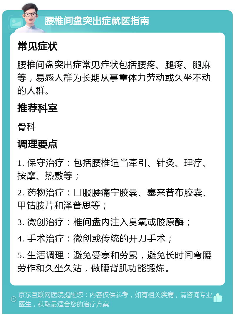 腰椎间盘突出症就医指南 常见症状 腰椎间盘突出症常见症状包括腰疼、腿疼、腿麻等，易感人群为长期从事重体力劳动或久坐不动的人群。 推荐科室 骨科 调理要点 1. 保守治疗：包括腰椎适当牵引、针灸、理疗、按摩、热敷等； 2. 药物治疗：口服腰痛宁胶囊、塞来昔布胶囊、甲钴胺片和泽普思等； 3. 微创治疗：椎间盘内注入臭氧或胶原酶； 4. 手术治疗：微创或传统的开刀手术； 5. 生活调理：避免受寒和劳累，避免长时间弯腰劳作和久坐久站，做腰背肌功能锻炼。