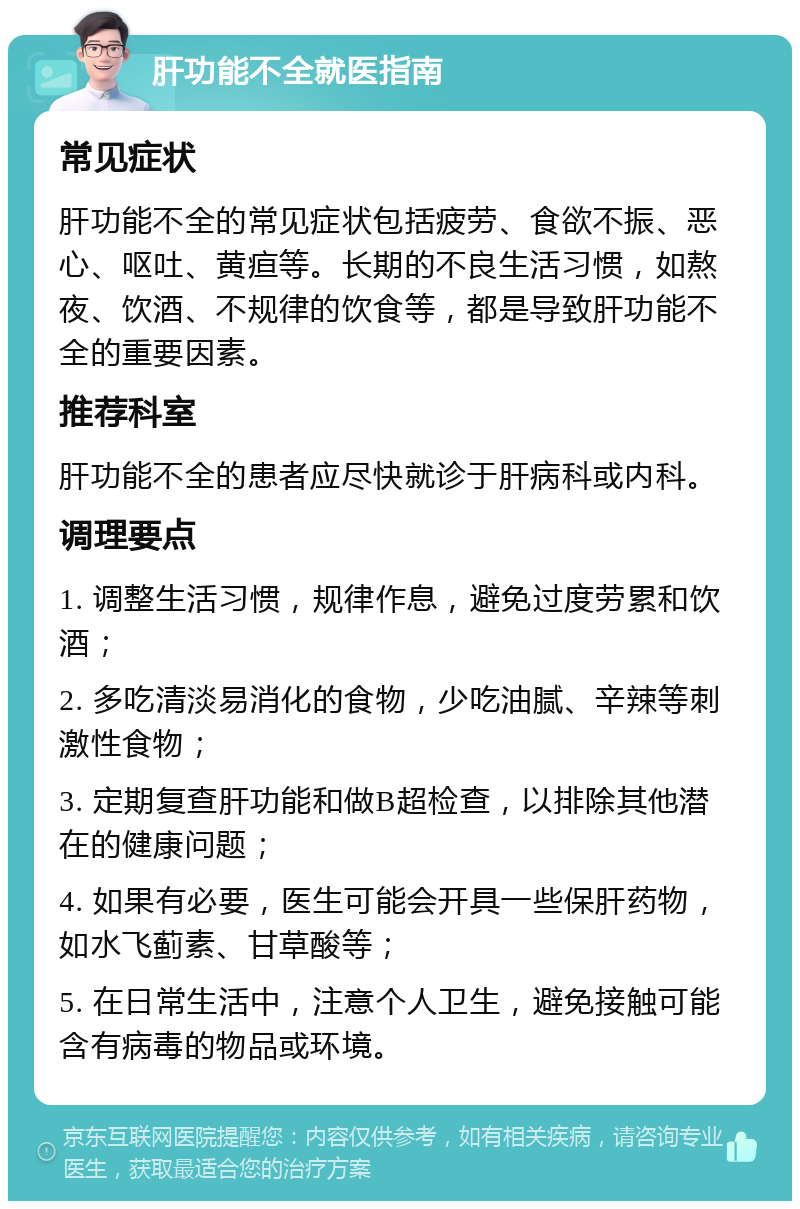 肝功能不全就医指南 常见症状 肝功能不全的常见症状包括疲劳、食欲不振、恶心、呕吐、黄疸等。长期的不良生活习惯，如熬夜、饮酒、不规律的饮食等，都是导致肝功能不全的重要因素。 推荐科室 肝功能不全的患者应尽快就诊于肝病科或内科。 调理要点 1. 调整生活习惯，规律作息，避免过度劳累和饮酒； 2. 多吃清淡易消化的食物，少吃油腻、辛辣等刺激性食物； 3. 定期复查肝功能和做B超检查，以排除其他潜在的健康问题； 4. 如果有必要，医生可能会开具一些保肝药物，如水飞蓟素、甘草酸等； 5. 在日常生活中，注意个人卫生，避免接触可能含有病毒的物品或环境。