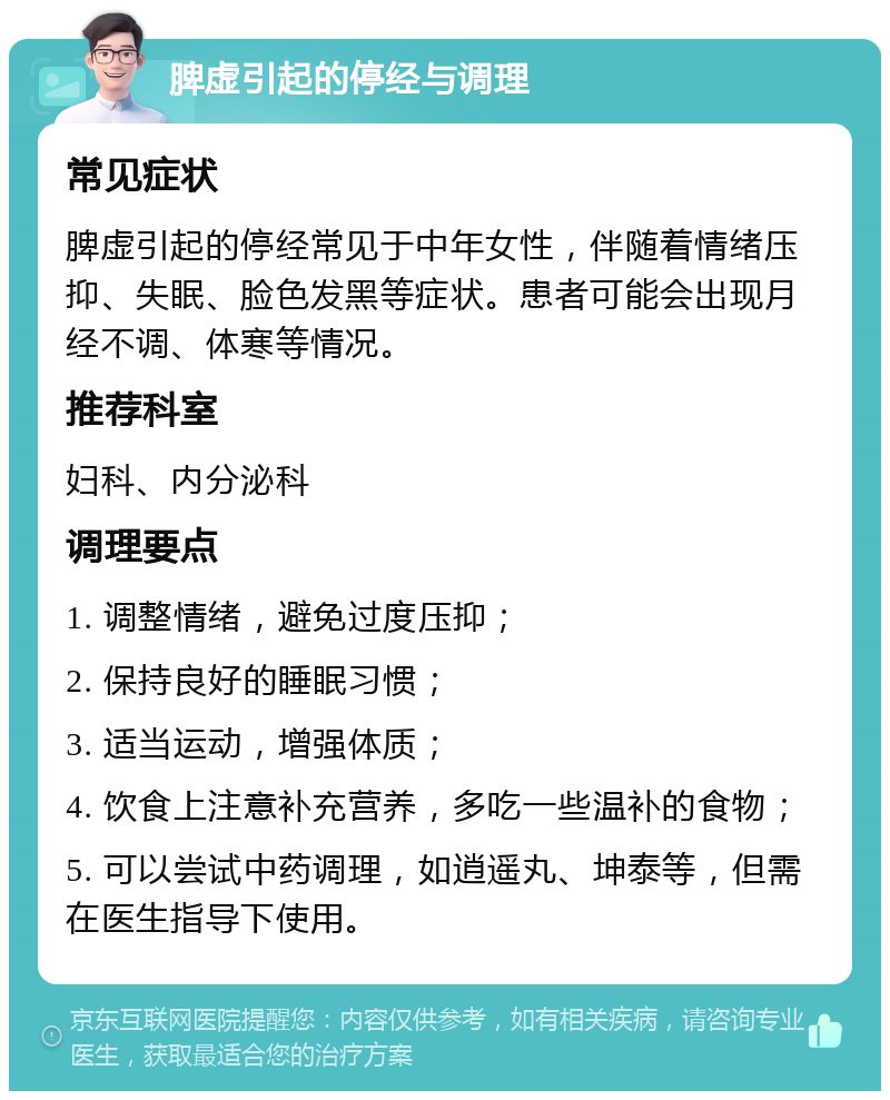 脾虚引起的停经与调理 常见症状 脾虚引起的停经常见于中年女性，伴随着情绪压抑、失眠、脸色发黑等症状。患者可能会出现月经不调、体寒等情况。 推荐科室 妇科、内分泌科 调理要点 1. 调整情绪，避免过度压抑； 2. 保持良好的睡眠习惯； 3. 适当运动，增强体质； 4. 饮食上注意补充营养，多吃一些温补的食物； 5. 可以尝试中药调理，如逍遥丸、坤泰等，但需在医生指导下使用。