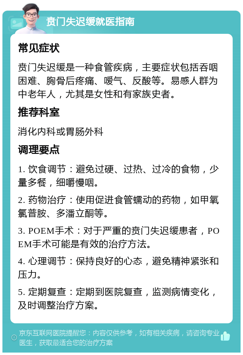 贲门失迟缓就医指南 常见症状 贲门失迟缓是一种食管疾病，主要症状包括吞咽困难、胸骨后疼痛、嗳气、反酸等。易感人群为中老年人，尤其是女性和有家族史者。 推荐科室 消化内科或胃肠外科 调理要点 1. 饮食调节：避免过硬、过热、过冷的食物，少量多餐，细嚼慢咽。 2. 药物治疗：使用促进食管蠕动的药物，如甲氧氯普胺、多潘立酮等。 3. POEM手术：对于严重的贲门失迟缓患者，POEM手术可能是有效的治疗方法。 4. 心理调节：保持良好的心态，避免精神紧张和压力。 5. 定期复查：定期到医院复查，监测病情变化，及时调整治疗方案。