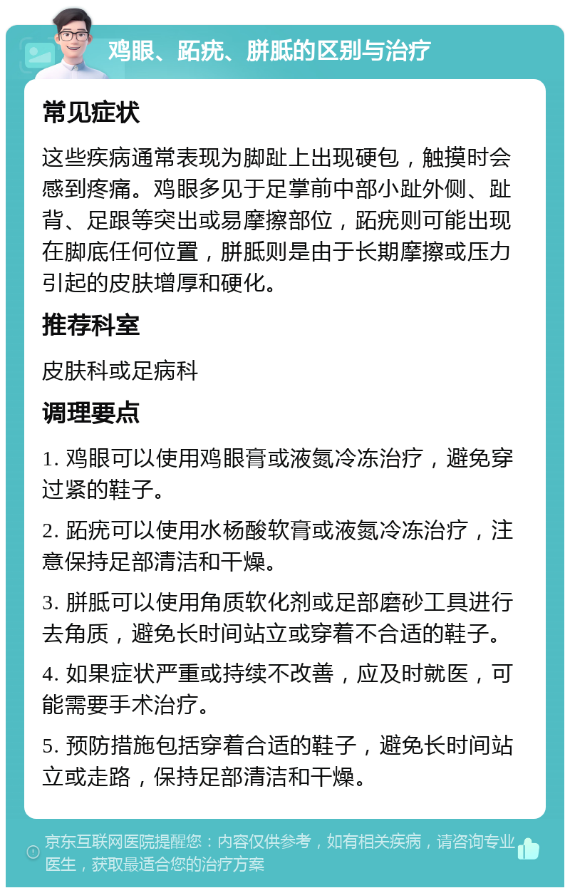 鸡眼、跖疣、胼胝的区别与治疗 常见症状 这些疾病通常表现为脚趾上出现硬包，触摸时会感到疼痛。鸡眼多见于足掌前中部小趾外侧、趾背、足跟等突出或易摩擦部位，跖疣则可能出现在脚底任何位置，胼胝则是由于长期摩擦或压力引起的皮肤增厚和硬化。 推荐科室 皮肤科或足病科 调理要点 1. 鸡眼可以使用鸡眼膏或液氮冷冻治疗，避免穿过紧的鞋子。 2. 跖疣可以使用水杨酸软膏或液氮冷冻治疗，注意保持足部清洁和干燥。 3. 胼胝可以使用角质软化剂或足部磨砂工具进行去角质，避免长时间站立或穿着不合适的鞋子。 4. 如果症状严重或持续不改善，应及时就医，可能需要手术治疗。 5. 预防措施包括穿着合适的鞋子，避免长时间站立或走路，保持足部清洁和干燥。