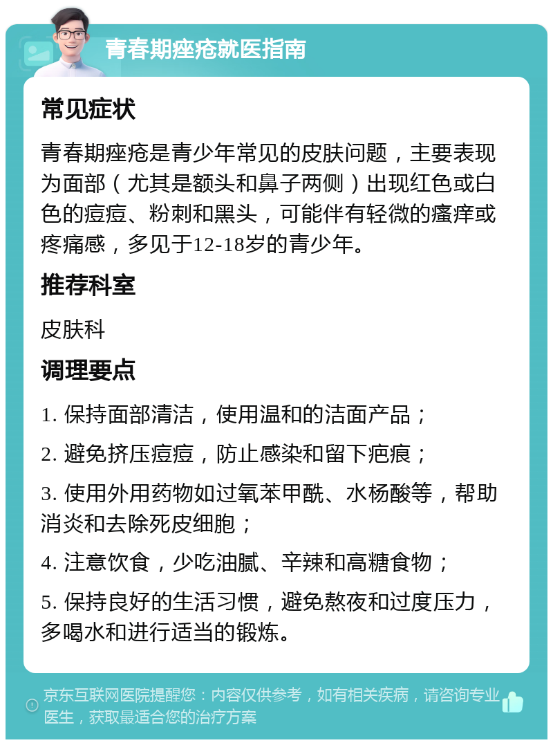 青春期痤疮就医指南 常见症状 青春期痤疮是青少年常见的皮肤问题，主要表现为面部（尤其是额头和鼻子两侧）出现红色或白色的痘痘、粉刺和黑头，可能伴有轻微的瘙痒或疼痛感，多见于12-18岁的青少年。 推荐科室 皮肤科 调理要点 1. 保持面部清洁，使用温和的洁面产品； 2. 避免挤压痘痘，防止感染和留下疤痕； 3. 使用外用药物如过氧苯甲酰、水杨酸等，帮助消炎和去除死皮细胞； 4. 注意饮食，少吃油腻、辛辣和高糖食物； 5. 保持良好的生活习惯，避免熬夜和过度压力，多喝水和进行适当的锻炼。