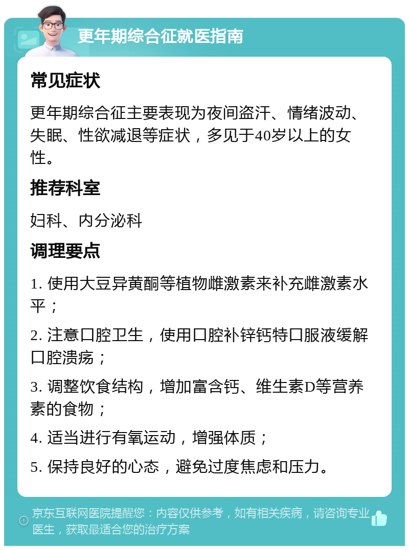 更年期综合征就医指南 常见症状 更年期综合征主要表现为夜间盗汗、情绪波动、失眠、性欲减退等症状，多见于40岁以上的女性。 推荐科室 妇科、内分泌科 调理要点 1. 使用大豆异黄酮等植物雌激素来补充雌激素水平； 2. 注意口腔卫生，使用口腔补锌钙特口服液缓解口腔溃疡； 3. 调整饮食结构，增加富含钙、维生素D等营养素的食物； 4. 适当进行有氧运动，增强体质； 5. 保持良好的心态，避免过度焦虑和压力。