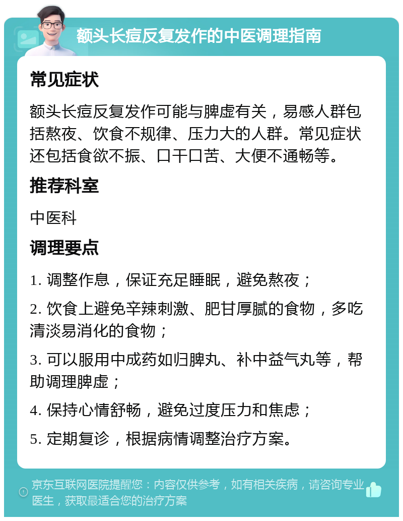 额头长痘反复发作的中医调理指南 常见症状 额头长痘反复发作可能与脾虚有关，易感人群包括熬夜、饮食不规律、压力大的人群。常见症状还包括食欲不振、口干口苦、大便不通畅等。 推荐科室 中医科 调理要点 1. 调整作息，保证充足睡眠，避免熬夜； 2. 饮食上避免辛辣刺激、肥甘厚腻的食物，多吃清淡易消化的食物； 3. 可以服用中成药如归脾丸、补中益气丸等，帮助调理脾虚； 4. 保持心情舒畅，避免过度压力和焦虑； 5. 定期复诊，根据病情调整治疗方案。