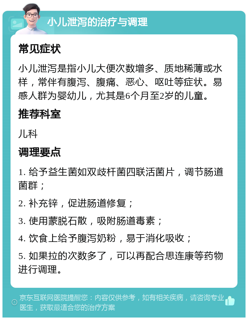 小儿泄泻的治疗与调理 常见症状 小儿泄泻是指小儿大便次数增多、质地稀薄或水样，常伴有腹泻、腹痛、恶心、呕吐等症状。易感人群为婴幼儿，尤其是6个月至2岁的儿童。 推荐科室 儿科 调理要点 1. 给予益生菌如双歧杆菌四联活菌片，调节肠道菌群； 2. 补充锌，促进肠道修复； 3. 使用蒙脱石散，吸附肠道毒素； 4. 饮食上给予腹泻奶粉，易于消化吸收； 5. 如果拉的次数多了，可以再配合思连康等药物进行调理。