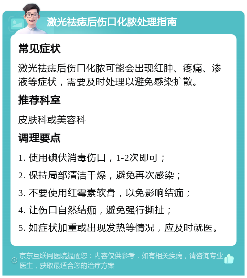 激光祛痣后伤口化脓处理指南 常见症状 激光祛痣后伤口化脓可能会出现红肿、疼痛、渗液等症状，需要及时处理以避免感染扩散。 推荐科室 皮肤科或美容科 调理要点 1. 使用碘伏消毒伤口，1-2次即可； 2. 保持局部清洁干燥，避免再次感染； 3. 不要使用红霉素软膏，以免影响结痂； 4. 让伤口自然结痂，避免强行撕扯； 5. 如症状加重或出现发热等情况，应及时就医。