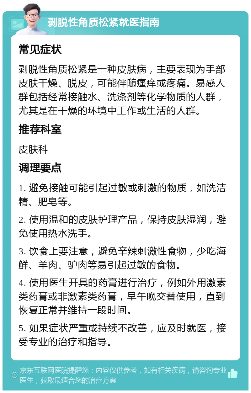 剥脱性角质松紧就医指南 常见症状 剥脱性角质松紧是一种皮肤病，主要表现为手部皮肤干燥、脱皮，可能伴随瘙痒或疼痛。易感人群包括经常接触水、洗涤剂等化学物质的人群，尤其是在干燥的环境中工作或生活的人群。 推荐科室 皮肤科 调理要点 1. 避免接触可能引起过敏或刺激的物质，如洗洁精、肥皂等。 2. 使用温和的皮肤护理产品，保持皮肤湿润，避免使用热水洗手。 3. 饮食上要注意，避免辛辣刺激性食物，少吃海鲜、羊肉、驴肉等易引起过敏的食物。 4. 使用医生开具的药膏进行治疗，例如外用激素类药膏或非激素类药膏，早午晚交替使用，直到恢复正常并维持一段时间。 5. 如果症状严重或持续不改善，应及时就医，接受专业的治疗和指导。