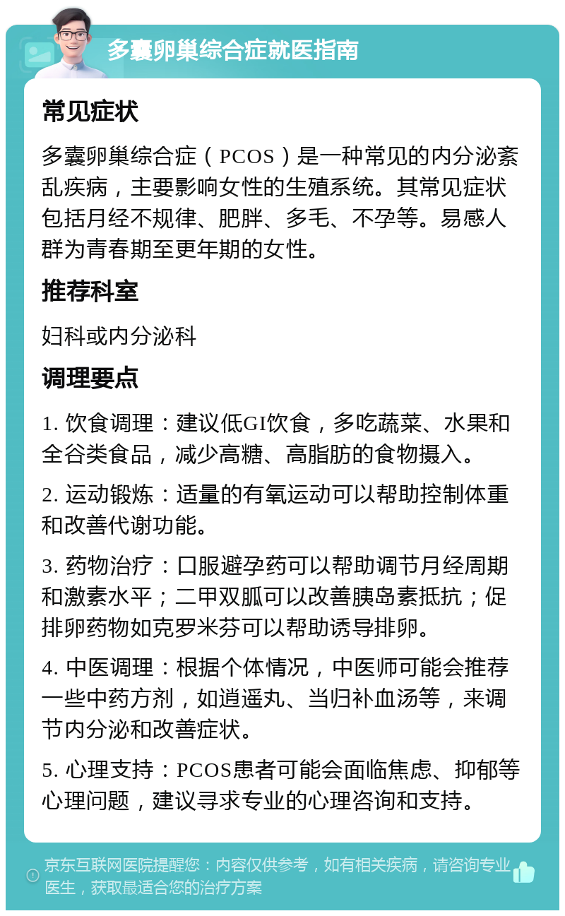 多囊卵巢综合症就医指南 常见症状 多囊卵巢综合症（PCOS）是一种常见的内分泌紊乱疾病，主要影响女性的生殖系统。其常见症状包括月经不规律、肥胖、多毛、不孕等。易感人群为青春期至更年期的女性。 推荐科室 妇科或内分泌科 调理要点 1. 饮食调理：建议低GI饮食，多吃蔬菜、水果和全谷类食品，减少高糖、高脂肪的食物摄入。 2. 运动锻炼：适量的有氧运动可以帮助控制体重和改善代谢功能。 3. 药物治疗：口服避孕药可以帮助调节月经周期和激素水平；二甲双胍可以改善胰岛素抵抗；促排卵药物如克罗米芬可以帮助诱导排卵。 4. 中医调理：根据个体情况，中医师可能会推荐一些中药方剂，如逍遥丸、当归补血汤等，来调节内分泌和改善症状。 5. 心理支持：PCOS患者可能会面临焦虑、抑郁等心理问题，建议寻求专业的心理咨询和支持。