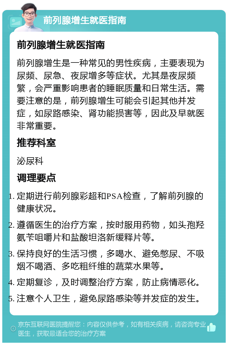 前列腺增生就医指南 前列腺增生就医指南 前列腺增生是一种常见的男性疾病，主要表现为尿频、尿急、夜尿增多等症状。尤其是夜尿频繁，会严重影响患者的睡眠质量和日常生活。需要注意的是，前列腺增生可能会引起其他并发症，如尿路感染、肾功能损害等，因此及早就医非常重要。 推荐科室 泌尿科 调理要点 定期进行前列腺彩超和PSA检查，了解前列腺的健康状况。 遵循医生的治疗方案，按时服用药物，如头孢羟氨苄咀嚼片和盐酸坦洛新缓释片等。 保持良好的生活习惯，多喝水、避免憋尿、不吸烟不喝酒、多吃粗纤维的蔬菜水果等。 定期复诊，及时调整治疗方案，防止病情恶化。 注意个人卫生，避免尿路感染等并发症的发生。