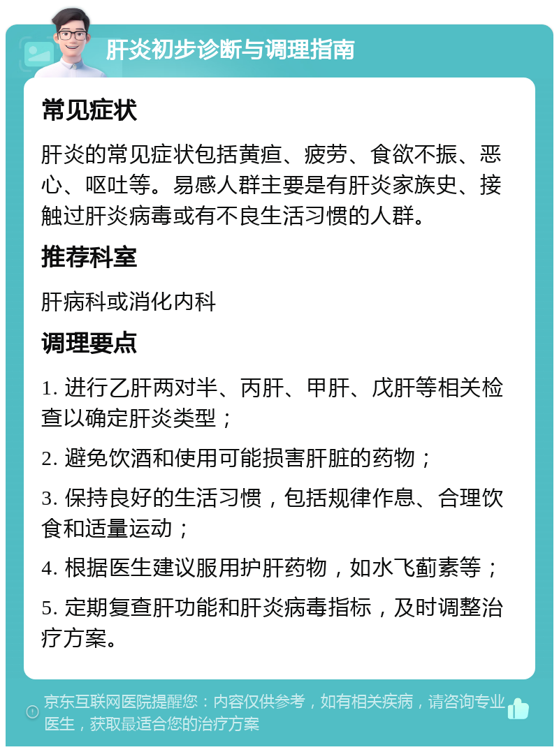 肝炎初步诊断与调理指南 常见症状 肝炎的常见症状包括黄疸、疲劳、食欲不振、恶心、呕吐等。易感人群主要是有肝炎家族史、接触过肝炎病毒或有不良生活习惯的人群。 推荐科室 肝病科或消化内科 调理要点 1. 进行乙肝两对半、丙肝、甲肝、戊肝等相关检查以确定肝炎类型； 2. 避免饮酒和使用可能损害肝脏的药物； 3. 保持良好的生活习惯，包括规律作息、合理饮食和适量运动； 4. 根据医生建议服用护肝药物，如水飞蓟素等； 5. 定期复查肝功能和肝炎病毒指标，及时调整治疗方案。