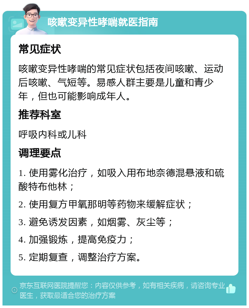 咳嗽变异性哮喘就医指南 常见症状 咳嗽变异性哮喘的常见症状包括夜间咳嗽、运动后咳嗽、气短等。易感人群主要是儿童和青少年，但也可能影响成年人。 推荐科室 呼吸内科或儿科 调理要点 1. 使用雾化治疗，如吸入用布地奈德混悬液和硫酸特布他林； 2. 使用复方甲氧那明等药物来缓解症状； 3. 避免诱发因素，如烟雾、灰尘等； 4. 加强锻炼，提高免疫力； 5. 定期复查，调整治疗方案。