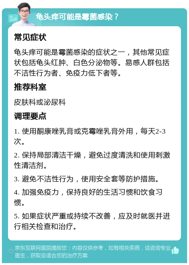 龟头痒可能是霉菌感染？ 常见症状 龟头痒可能是霉菌感染的症状之一，其他常见症状包括龟头红肿、白色分泌物等。易感人群包括不洁性行为者、免疫力低下者等。 推荐科室 皮肤科或泌尿科 调理要点 1. 使用酮康唑乳膏或克霉唑乳膏外用，每天2-3次。 2. 保持局部清洁干燥，避免过度清洗和使用刺激性清洁剂。 3. 避免不洁性行为，使用安全套等防护措施。 4. 加强免疫力，保持良好的生活习惯和饮食习惯。 5. 如果症状严重或持续不改善，应及时就医并进行相关检查和治疗。