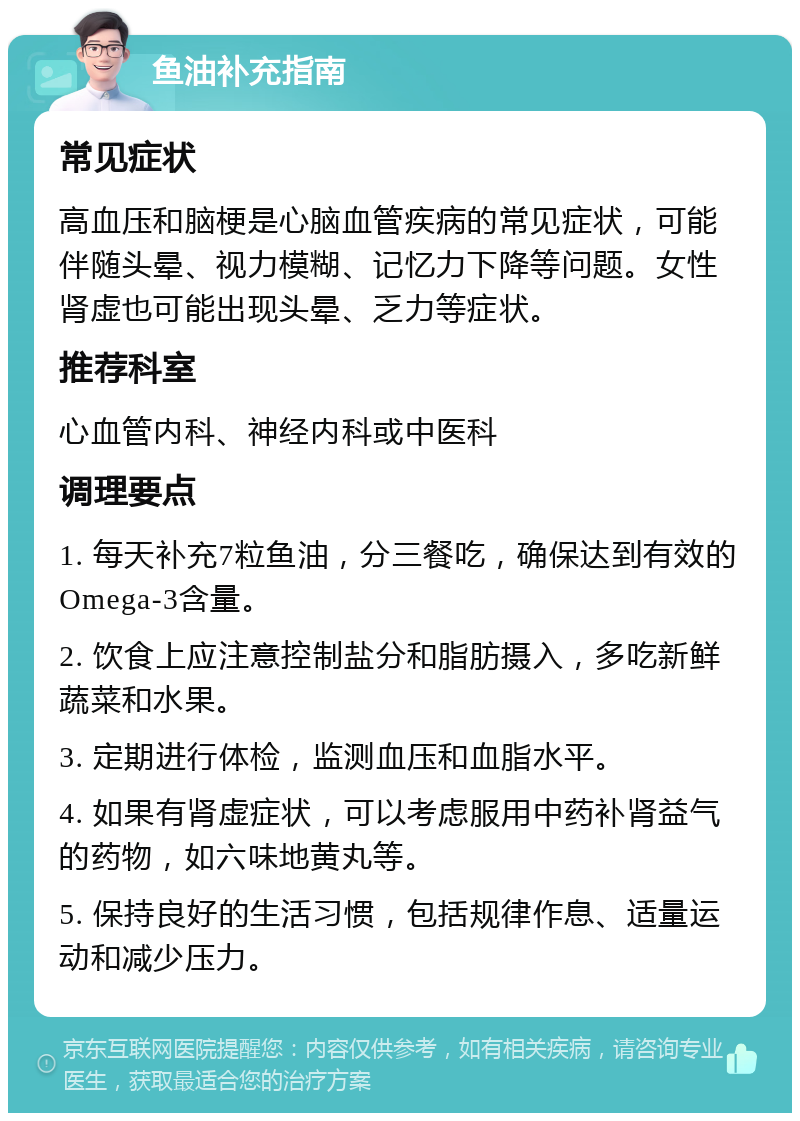 鱼油补充指南 常见症状 高血压和脑梗是心脑血管疾病的常见症状，可能伴随头晕、视力模糊、记忆力下降等问题。女性肾虚也可能出现头晕、乏力等症状。 推荐科室 心血管内科、神经内科或中医科 调理要点 1. 每天补充7粒鱼油，分三餐吃，确保达到有效的Omega-3含量。 2. 饮食上应注意控制盐分和脂肪摄入，多吃新鲜蔬菜和水果。 3. 定期进行体检，监测血压和血脂水平。 4. 如果有肾虚症状，可以考虑服用中药补肾益气的药物，如六味地黄丸等。 5. 保持良好的生活习惯，包括规律作息、适量运动和减少压力。