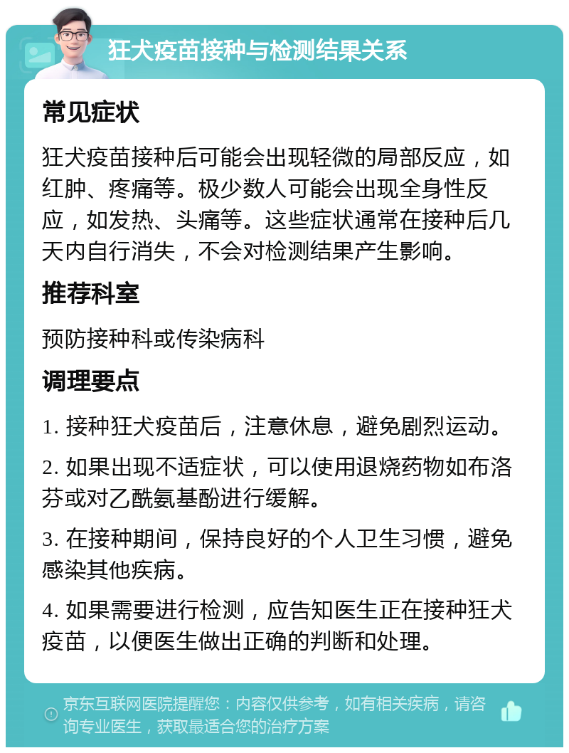 狂犬疫苗接种与检测结果关系 常见症状 狂犬疫苗接种后可能会出现轻微的局部反应，如红肿、疼痛等。极少数人可能会出现全身性反应，如发热、头痛等。这些症状通常在接种后几天内自行消失，不会对检测结果产生影响。 推荐科室 预防接种科或传染病科 调理要点 1. 接种狂犬疫苗后，注意休息，避免剧烈运动。 2. 如果出现不适症状，可以使用退烧药物如布洛芬或对乙酰氨基酚进行缓解。 3. 在接种期间，保持良好的个人卫生习惯，避免感染其他疾病。 4. 如果需要进行检测，应告知医生正在接种狂犬疫苗，以便医生做出正确的判断和处理。