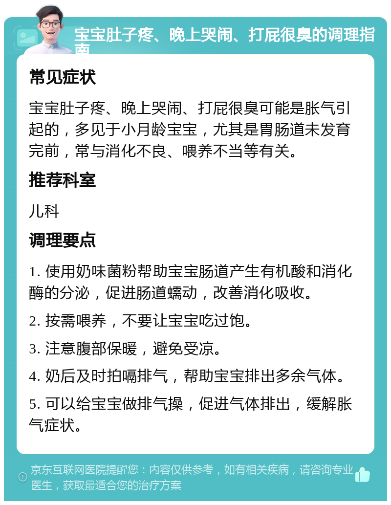 宝宝肚子疼、晚上哭闹、打屁很臭的调理指南 常见症状 宝宝肚子疼、晚上哭闹、打屁很臭可能是胀气引起的，多见于小月龄宝宝，尤其是胃肠道未发育完前，常与消化不良、喂养不当等有关。 推荐科室 儿科 调理要点 1. 使用奶味菌粉帮助宝宝肠道产生有机酸和消化酶的分泌，促进肠道蠕动，改善消化吸收。 2. 按需喂养，不要让宝宝吃过饱。 3. 注意腹部保暖，避免受凉。 4. 奶后及时拍嗝排气，帮助宝宝排出多余气体。 5. 可以给宝宝做排气操，促进气体排出，缓解胀气症状。