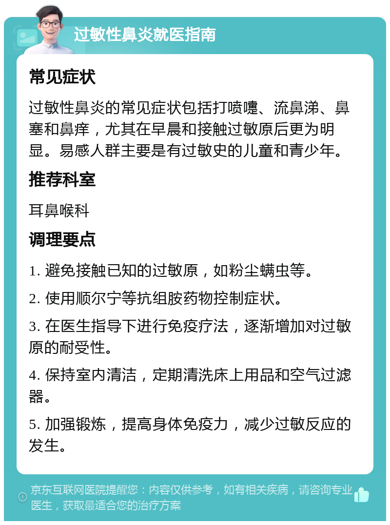 过敏性鼻炎就医指南 常见症状 过敏性鼻炎的常见症状包括打喷嚏、流鼻涕、鼻塞和鼻痒，尤其在早晨和接触过敏原后更为明显。易感人群主要是有过敏史的儿童和青少年。 推荐科室 耳鼻喉科 调理要点 1. 避免接触已知的过敏原，如粉尘螨虫等。 2. 使用顺尔宁等抗组胺药物控制症状。 3. 在医生指导下进行免疫疗法，逐渐增加对过敏原的耐受性。 4. 保持室内清洁，定期清洗床上用品和空气过滤器。 5. 加强锻炼，提高身体免疫力，减少过敏反应的发生。