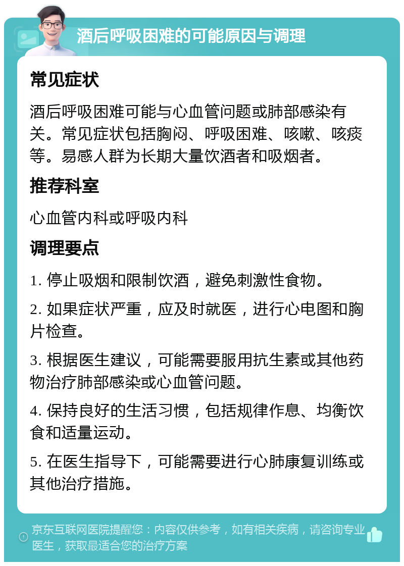 酒后呼吸困难的可能原因与调理 常见症状 酒后呼吸困难可能与心血管问题或肺部感染有关。常见症状包括胸闷、呼吸困难、咳嗽、咳痰等。易感人群为长期大量饮酒者和吸烟者。 推荐科室 心血管内科或呼吸内科 调理要点 1. 停止吸烟和限制饮酒，避免刺激性食物。 2. 如果症状严重，应及时就医，进行心电图和胸片检查。 3. 根据医生建议，可能需要服用抗生素或其他药物治疗肺部感染或心血管问题。 4. 保持良好的生活习惯，包括规律作息、均衡饮食和适量运动。 5. 在医生指导下，可能需要进行心肺康复训练或其他治疗措施。