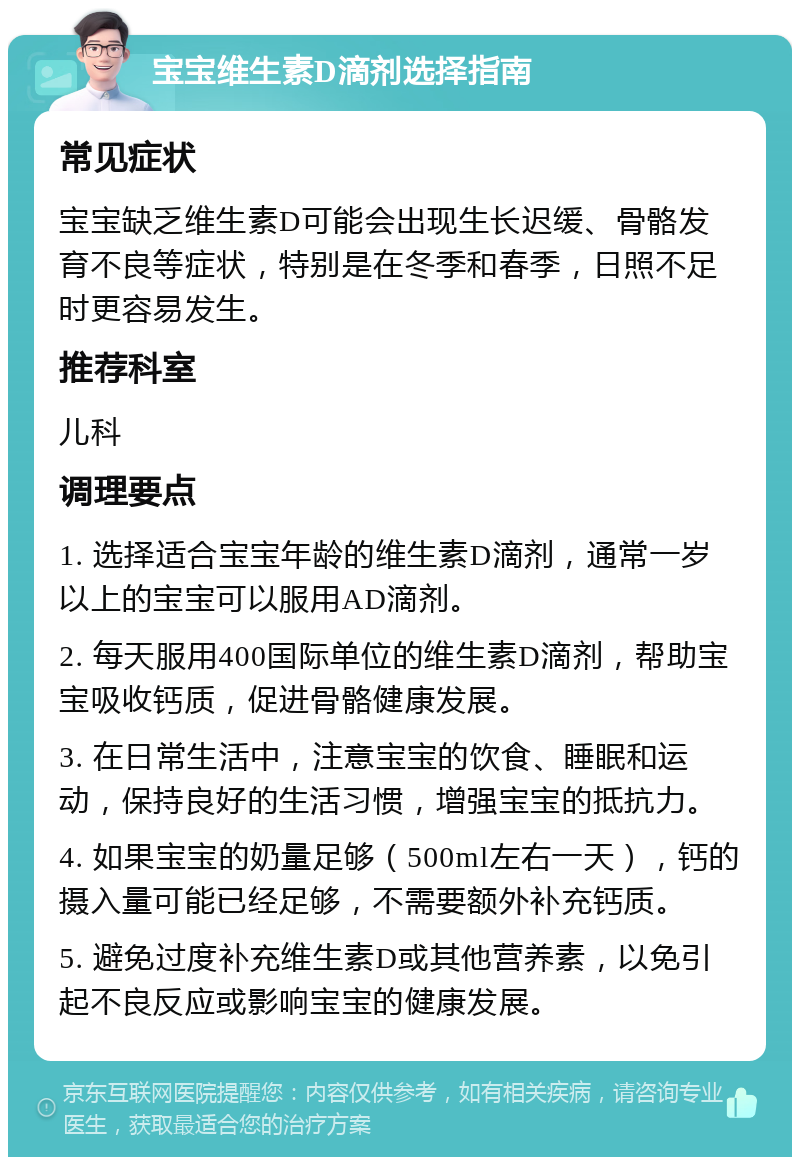 宝宝维生素D滴剂选择指南 常见症状 宝宝缺乏维生素D可能会出现生长迟缓、骨骼发育不良等症状，特别是在冬季和春季，日照不足时更容易发生。 推荐科室 儿科 调理要点 1. 选择适合宝宝年龄的维生素D滴剂，通常一岁以上的宝宝可以服用AD滴剂。 2. 每天服用400国际单位的维生素D滴剂，帮助宝宝吸收钙质，促进骨骼健康发展。 3. 在日常生活中，注意宝宝的饮食、睡眠和运动，保持良好的生活习惯，增强宝宝的抵抗力。 4. 如果宝宝的奶量足够（500ml左右一天），钙的摄入量可能已经足够，不需要额外补充钙质。 5. 避免过度补充维生素D或其他营养素，以免引起不良反应或影响宝宝的健康发展。