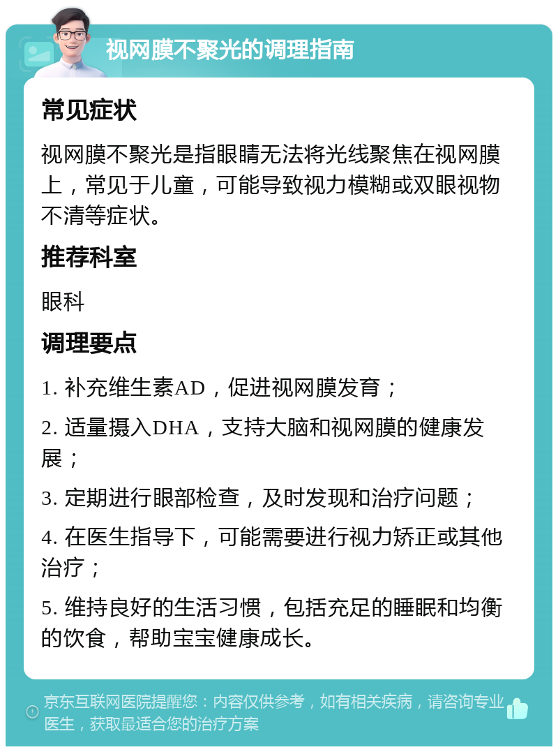 视网膜不聚光的调理指南 常见症状 视网膜不聚光是指眼睛无法将光线聚焦在视网膜上，常见于儿童，可能导致视力模糊或双眼视物不清等症状。 推荐科室 眼科 调理要点 1. 补充维生素AD，促进视网膜发育； 2. 适量摄入DHA，支持大脑和视网膜的健康发展； 3. 定期进行眼部检查，及时发现和治疗问题； 4. 在医生指导下，可能需要进行视力矫正或其他治疗； 5. 维持良好的生活习惯，包括充足的睡眠和均衡的饮食，帮助宝宝健康成长。