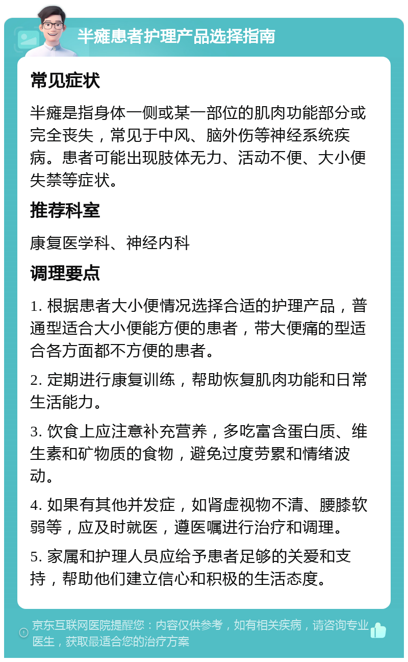 半瘫患者护理产品选择指南 常见症状 半瘫是指身体一侧或某一部位的肌肉功能部分或完全丧失，常见于中风、脑外伤等神经系统疾病。患者可能出现肢体无力、活动不便、大小便失禁等症状。 推荐科室 康复医学科、神经内科 调理要点 1. 根据患者大小便情况选择合适的护理产品，普通型适合大小便能方便的患者，带大便痛的型适合各方面都不方便的患者。 2. 定期进行康复训练，帮助恢复肌肉功能和日常生活能力。 3. 饮食上应注意补充营养，多吃富含蛋白质、维生素和矿物质的食物，避免过度劳累和情绪波动。 4. 如果有其他并发症，如肾虚视物不清、腰膝软弱等，应及时就医，遵医嘱进行治疗和调理。 5. 家属和护理人员应给予患者足够的关爱和支持，帮助他们建立信心和积极的生活态度。