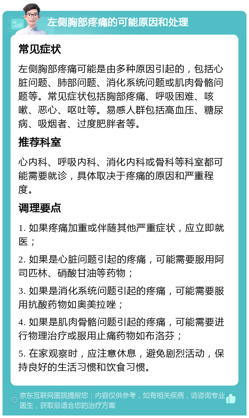 左侧胸部疼痛的可能原因和处理 常见症状 左侧胸部疼痛可能是由多种原因引起的，包括心脏问题、肺部问题、消化系统问题或肌肉骨骼问题等。常见症状包括胸部疼痛、呼吸困难、咳嗽、恶心、呕吐等。易感人群包括高血压、糖尿病、吸烟者、过度肥胖者等。 推荐科室 心内科、呼吸内科、消化内科或骨科等科室都可能需要就诊，具体取决于疼痛的原因和严重程度。 调理要点 1. 如果疼痛加重或伴随其他严重症状，应立即就医； 2. 如果是心脏问题引起的疼痛，可能需要服用阿司匹林、硝酸甘油等药物； 3. 如果是消化系统问题引起的疼痛，可能需要服用抗酸药物如奥美拉唑； 4. 如果是肌肉骨骼问题引起的疼痛，可能需要进行物理治疗或服用止痛药物如布洛芬； 5. 在家观察时，应注意休息，避免剧烈活动，保持良好的生活习惯和饮食习惯。