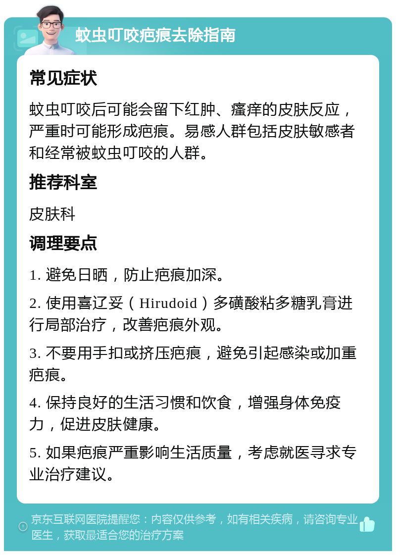 蚊虫叮咬疤痕去除指南 常见症状 蚊虫叮咬后可能会留下红肿、瘙痒的皮肤反应，严重时可能形成疤痕。易感人群包括皮肤敏感者和经常被蚊虫叮咬的人群。 推荐科室 皮肤科 调理要点 1. 避免日晒，防止疤痕加深。 2. 使用喜辽妥（Hirudoid）多磺酸粘多糖乳膏进行局部治疗，改善疤痕外观。 3. 不要用手扣或挤压疤痕，避免引起感染或加重疤痕。 4. 保持良好的生活习惯和饮食，增强身体免疫力，促进皮肤健康。 5. 如果疤痕严重影响生活质量，考虑就医寻求专业治疗建议。